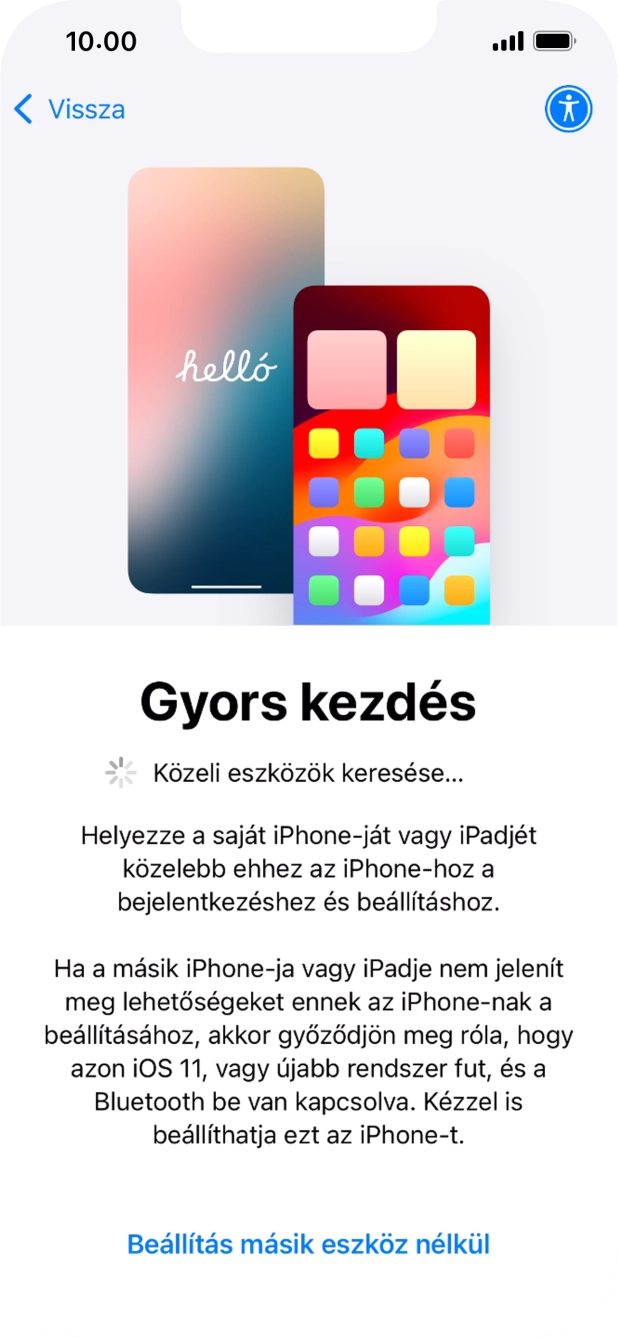 Kövesd a képernyőn megjelenő utasításokat a tartalom egy másik eszközről az iOS 11-gyel vagy újabbakkal történő átviteléhez, vagy válaszd a Beállítás másik eszköz nélkül lehetőséget. Kövesd a képernyőn megjelenő utasításokat a tartalom egy másik eszközről az iOS 11-gyel vagy újabbakkal történő átviteléhez, vagy válaszd a Beállítás másik eszköz nélkül lehetőséget.