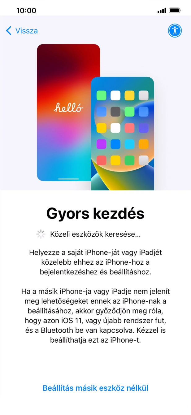 Kövesd a képernyőn megjelenő utasításokat a tartalom egy másik eszközről az iOS 11-gyel vagy újabbakkal történő átviteléhez, vagy válaszd a Beállítás másik eszköz nélkül lehetőséget. Kövesd a képernyőn megjelenő utasításokat a tartalom egy másik eszközről az iOS 11-gyel vagy újabbakkal történő átviteléhez, vagy válaszd a Beállítás másik eszköz nélkül lehetőséget.