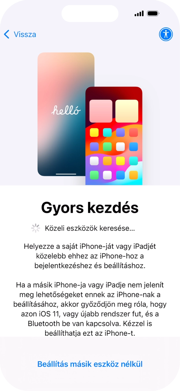 Kövesd a képernyőn megjelenő utasításokat a tartalom egy másik eszközről az iOS 11-gyel vagy újabbakkal történő átviteléhez, vagy válaszd a Beállítás másik eszköz nélkül lehetőséget. Kövesd a képernyőn megjelenő utasításokat a tartalom egy másik eszközről az iOS 11-gyel vagy újabbakkal történő átviteléhez, vagy válaszd a Beállítás másik eszköz nélkül lehetőséget.