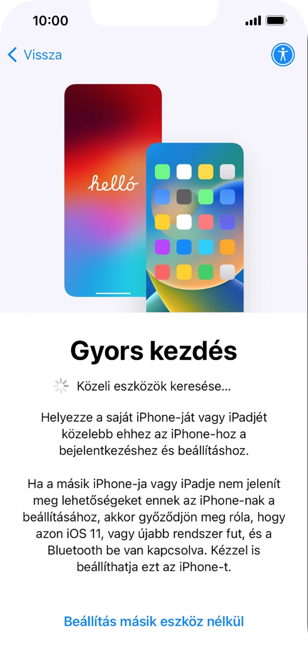 Kövesd a képernyőn megjelenő utasításokat a tartalom egy másik eszközről az iOS 11-gyel vagy újabbakkal történő átviteléhez, vagy válaszd a Beállítás másik eszköz nélkül lehetőséget. Kövesd a képernyőn megjelenő utasításokat a tartalom egy másik eszközről az iOS 11-gyel vagy újabbakkal történő átviteléhez, vagy válaszd a Beállítás másik eszköz nélkül lehetőséget.