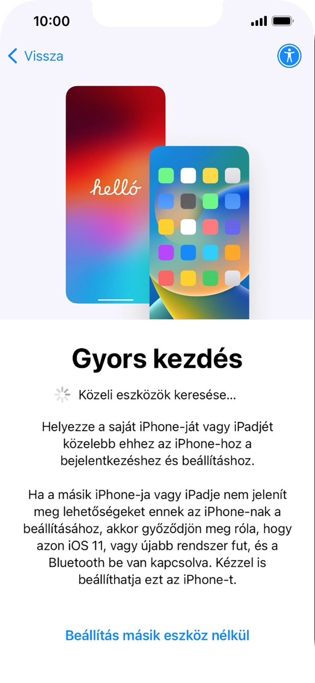 Kövesd a képernyőn megjelenő utasításokat a tartalom egy másik eszközről az iOS 11-gyel vagy újabbakkal történő átviteléhez, vagy válaszd a Beállítás másik eszköz nélkül lehetőséget. Kövesd a képernyőn megjelenő utasításokat a tartalom egy másik eszközről az iOS 11-gyel vagy újabbakkal történő átviteléhez, vagy válaszd a Beállítás másik eszköz nélkül lehetőséget.