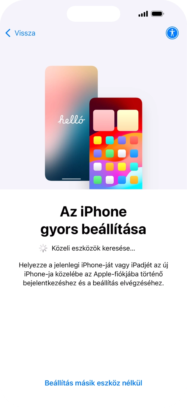 Kövesd a képernyőn megjelenő utasításokat a tartalom egy másik eszközről az iOS 11-gyel vagy újabbakkal történő átviteléhez, vagy válaszd a Beállítás másik eszköz nélkül lehetőséget. Kövesd a képernyőn megjelenő utasításokat a tartalom egy másik eszközről az iOS 11-gyel vagy újabbakkal történő átviteléhez, vagy válaszd a Beállítás másik eszköz nélkül lehetőséget.