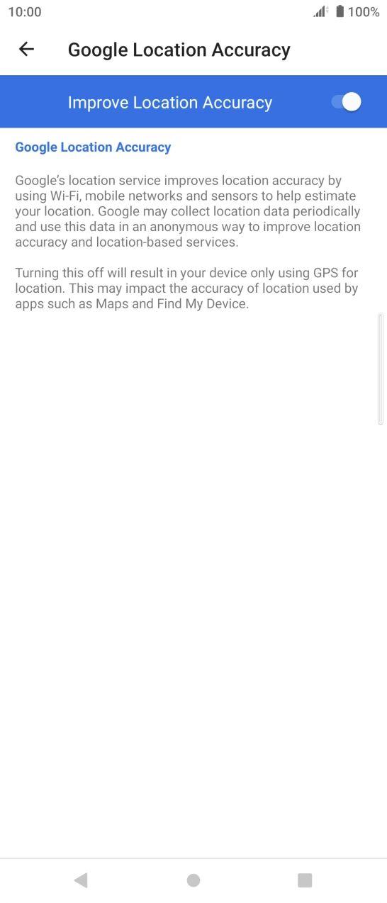Press the indicator next to 'Improve Location Accuracy' to turn off the function. If you turn on the function, your phone can find your exact position but it may take longer as there is no access to supplementary information from the mobile network or nearby WiFi networks. Press the indicator next to 'Improve Location Accuracy' to turn off the function. If you turn on the function, your phone can find your exact position but it may take longer as there is no access to supplementary information from the mobile network or nearby WiFi networks.
