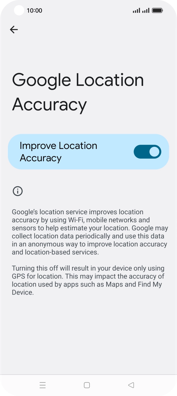 If you press the indicator next to 'Improve Location Accuracy' to turn off the function, your phone can find your exact position using the GPS satellites but it may take longer as there is no access to supplementary information from the mobile network or nearby WiFi networks. If you press the indicator next to 'Improve Location Accuracy' to turn off the function, your phone can find your exact position using the GPS satellites but it may take longer as there is no access to supplementary information from the mobile network or nearby WiFi networks.