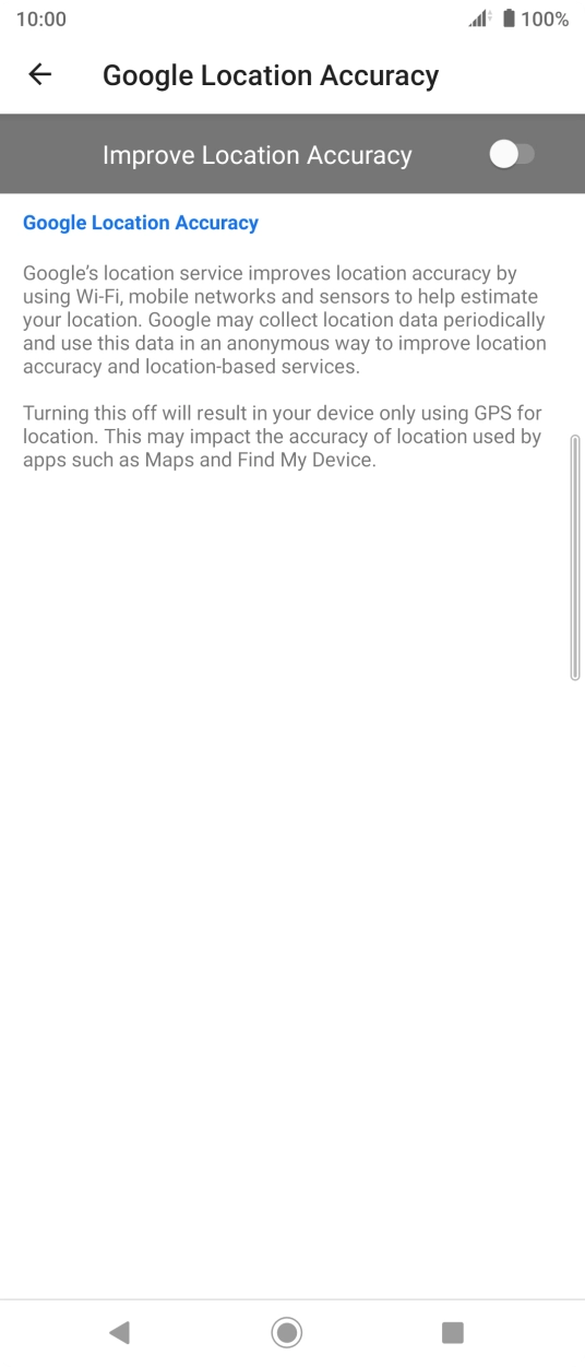 Press the indicator next to 'Improve Location Accuracy' to turn on the function. If you turn on the function, your phone can find your exact position using the GPS satellites, the mobile network and nearby WiFi networks. Satellite-based GPS requires a clear view of the sky. Press the indicator next to 'Improve Location Accuracy' to turn on the function. If you turn on the function, your phone can find your exact position using the GPS satellites, the mobile network and nearby WiFi networks. Satellite-based GPS requires a clear view of the sky.