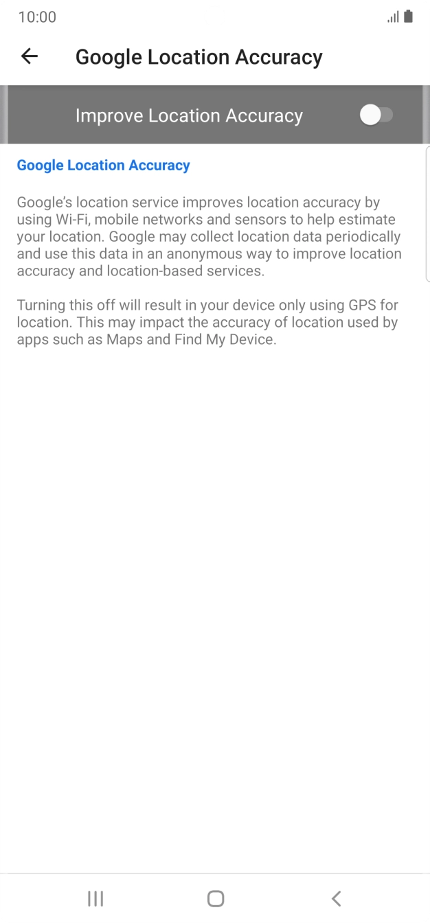 Press the indicator next to 'Improve Location Accuracy' to turn on the function. If you turn on the function, your phone can find your exact position using the GPS satellites, the mobile network and nearby WiFi networks. Satellite-based GPS requires a clear view of the sky. Press the indicator next to 'Improve Location Accuracy' to turn on the function. If you turn on the function, your phone can find your exact position using the GPS satellites, the mobile network and nearby WiFi networks. Satellite-based GPS requires a clear view of the sky.