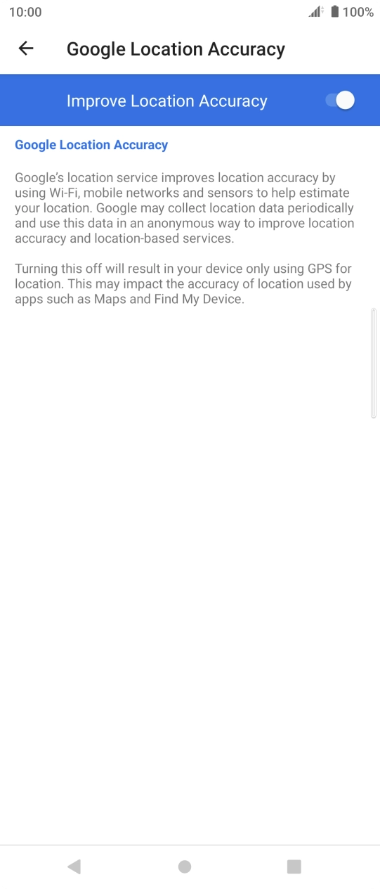 Press the indicator next to 'Improve Location Accuracy' to turn off the function. If you turn on the function, your phone can find your exact position but it may take longer as there is no access to supplementary information from the mobile network or nearby WiFi networks. Press the indicator next to 'Improve Location Accuracy' to turn off the function. If you turn on the function, your phone can find your exact position but it may take longer as there is no access to supplementary information from the mobile network or nearby WiFi networks.