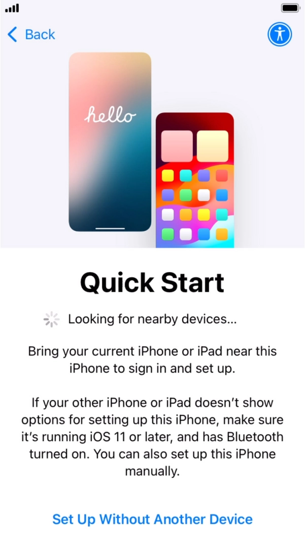 Follow the instructions on the screen to transfer content from another device running iOS 11 or later or press Set Up Without Another Device. Follow the instructions on the screen to transfer content from another device running iOS 11 or later or press Set Up Without Another Device.