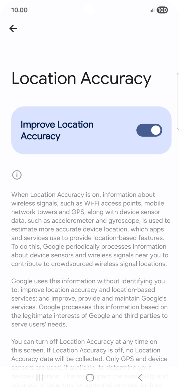 If you press the indicator next to 'Improve Location Accuracy' to turn off the function, your phone can find your exact position using the GPS satellites but it may take longer as there is no access to supplementary information from the mobile network or nearby WiFi networks. If you press the indicator next to 'Improve Location Accuracy' to turn off the function, your phone can find your exact position using the GPS satellites but it may take longer as there is no access to supplementary information from the mobile network or nearby WiFi networks.
