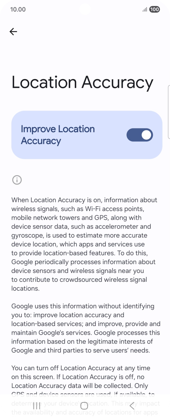If you press the indicator next to 'Improve Location Accuracy' to turn off the function, your phone can find your exact position using the GPS satellites but it may take longer as there is no access to supplementary information from the mobile network or nearby WiFi networks. If you press the indicator next to 'Improve Location Accuracy' to turn off the function, your phone can find your exact position using the GPS satellites but it may take longer as there is no access to supplementary information from the mobile network or nearby WiFi networks.