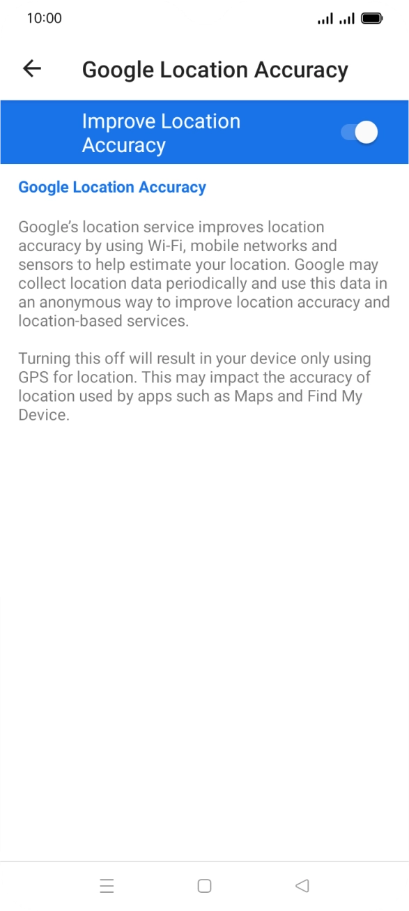 If you press the indicator next to 'Improve Location Accuracy' to turn off the function, your phone can find your exact position using the GPS satellites but it may take longer as there is no access to supplementary information from the mobile network or nearby WiFi networks. If you press the indicator next to 'Improve Location Accuracy' to turn off the function, your phone can find your exact position using the GPS satellites but it may take longer as there is no access to supplementary information from the mobile network or nearby WiFi networks.