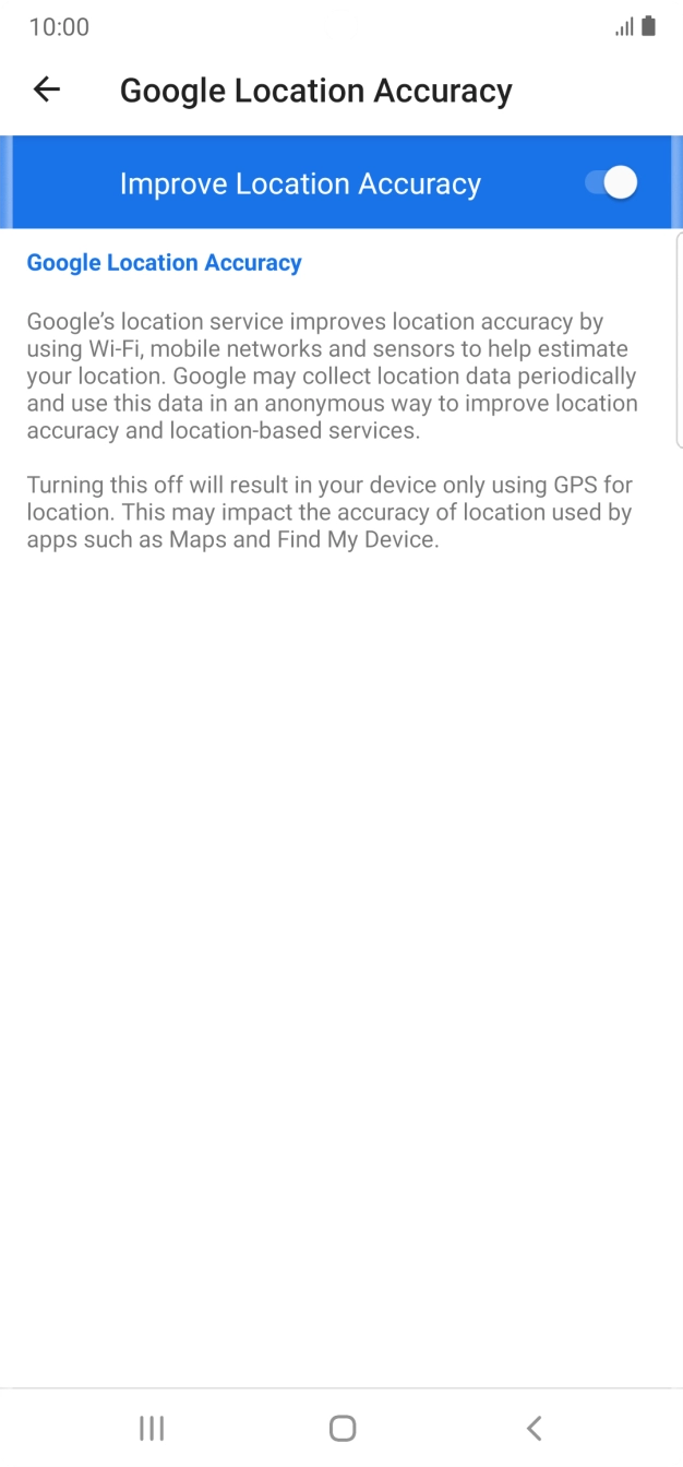 Press the indicator next to 'Improve Location Accuracy' to turn off the function. If you turn off the function, your phone can find your exact position using the GPS satellites but it may take longer as there is no access to supplementary information from the mobile network or nearby WiFi networks. Press the indicator next to 'Improve Location Accuracy' to turn off the function. If you turn off the function, your phone can find your exact position using the GPS satellites but it may take longer as there is no access to supplementary information from the mobile network or nearby WiFi networks.