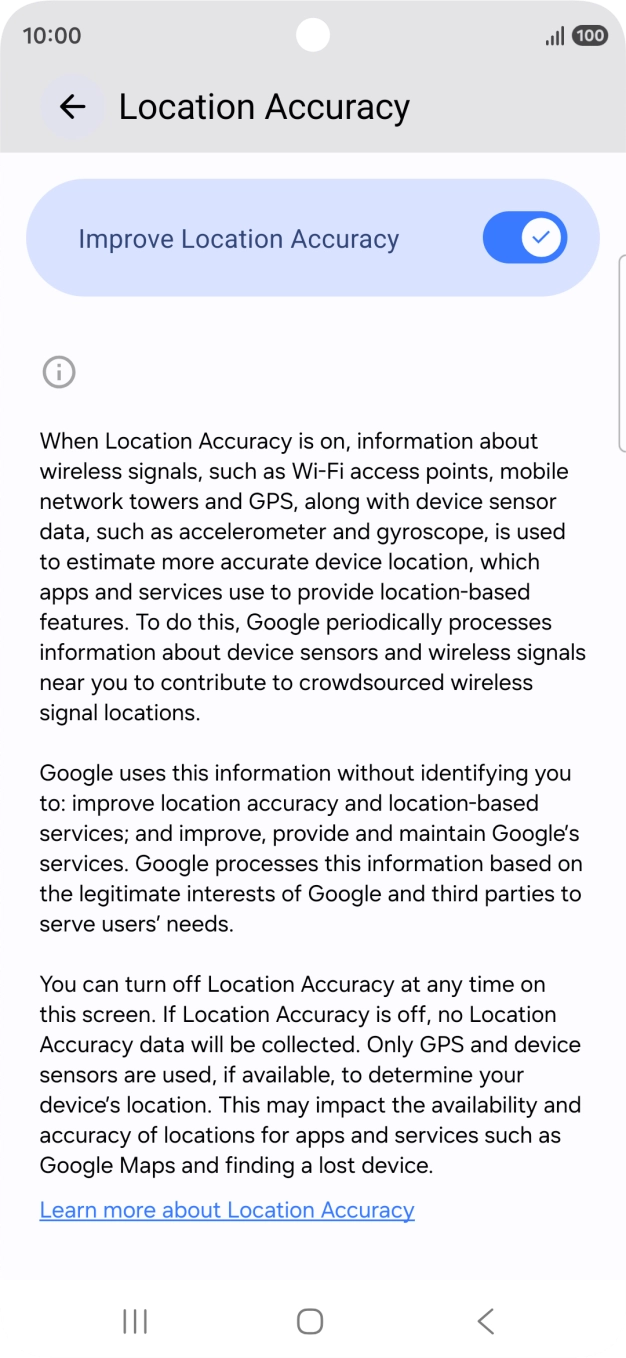 If you press the indicator next to 'Improve Location Accuracy' to turn off the function, your phone can find your exact position using the GPS satellites but it may take longer as there is no access to supplementary information from the mobile network or nearby WiFi networks. If you press the indicator next to 'Improve Location Accuracy' to turn off the function, your phone can find your exact position using the GPS satellites but it may take longer as there is no access to supplementary information from the mobile network or nearby WiFi networks.