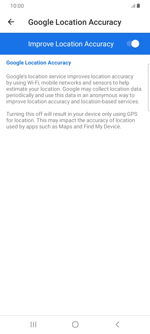 If you press the indicator next to 'Improve Location Accuracy' to turn off the function, your phone can find your exact position using the GPS satellites but it may take longer as there is no access to supplementary information from the mobile network or nearby WiFi networks. If you press the indicator next to 'Improve Location Accuracy' to turn off the function, your phone can find your exact position using the GPS satellites but it may take longer as there is no access to supplementary information from the mobile network or nearby WiFi networks.