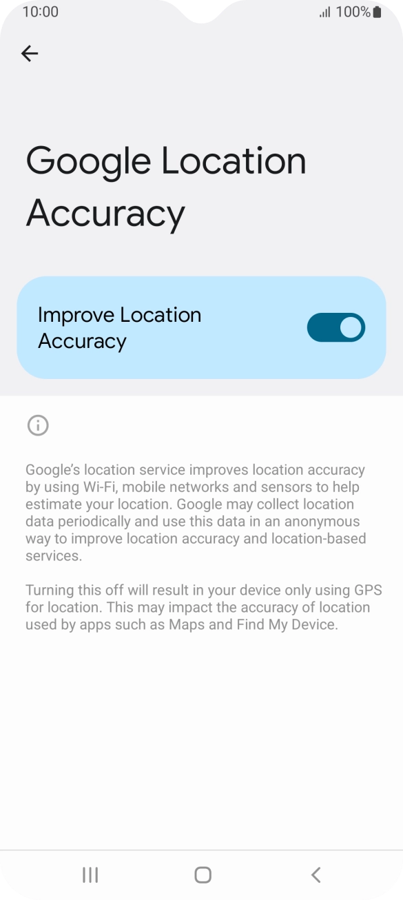 If you press the indicator next to 'Improve Location Accuracy' to turn off the function, your phone can find your exact position using the GPS satellites but it may take longer as there is no access to supplementary information from the mobile network or nearby WiFi networks. If you press the indicator next to 'Improve Location Accuracy' to turn off the function, your phone can find your exact position using the GPS satellites but it may take longer as there is no access to supplementary information from the mobile network or nearby WiFi networks.