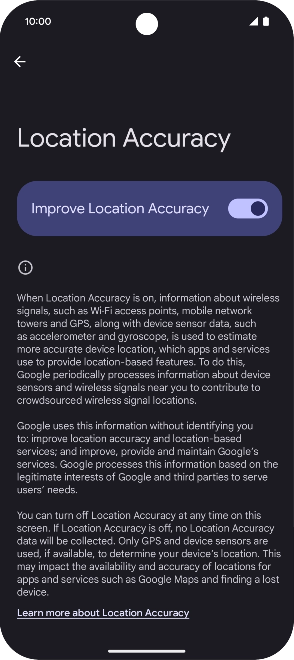 If you press the indicator next to 'Improve Location Accuracy' to turn off the function, your phone can find your exact position using the GPS satellites but it may take longer as there is no access to supplementary information from the mobile network or nearby WiFi networks. If you press the indicator next to 'Improve Location Accuracy' to turn off the function, your phone can find your exact position using the GPS satellites but it may take longer as there is no access to supplementary information from the mobile network or nearby WiFi networks.