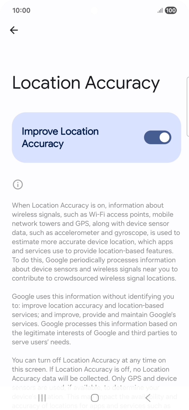 If you press the indicator next to 'Improve Location Accuracy' to turn off the function, your phone can find your exact position using the GPS satellites but it may take longer as there is no access to supplementary information from the mobile network or nearby WiFi networks. If you press the indicator next to 'Improve Location Accuracy' to turn off the function, your phone can find your exact position using the GPS satellites but it may take longer as there is no access to supplementary information from the mobile network or nearby WiFi networks.