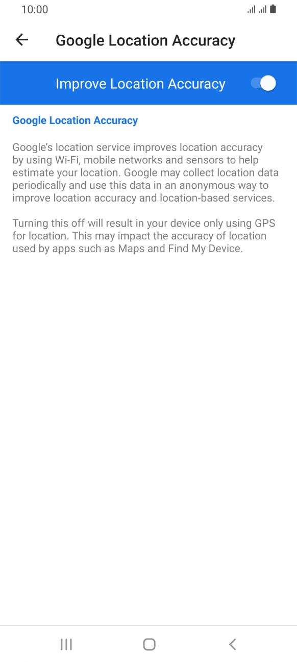 If you press the indicator next to 'Improve Location Accuracy' to turn off the function, your phone can find your exact position using the GPS satellites but it may take longer as there is no access to supplementary information from the mobile network or nearby WiFi networks. If you press the indicator next to 'Improve Location Accuracy' to turn off the function, your phone can find your exact position using the GPS satellites but it may take longer as there is no access to supplementary information from the mobile network or nearby WiFi networks.