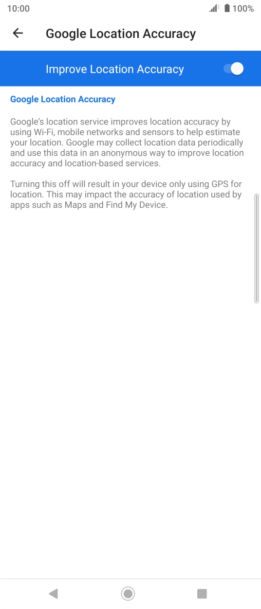 Press the indicator next to 'Improve Location Accuracy' to turn off the function. If you turn on the function, your phone can find your exact position but it may take longer as there is no access to supplementary information from the mobile network or nearby WiFi networks. Press the indicator next to 'Improve Location Accuracy' to turn off the function. If you turn on the function, your phone can find your exact position but it may take longer as there is no access to supplementary information from the mobile network or nearby WiFi networks.