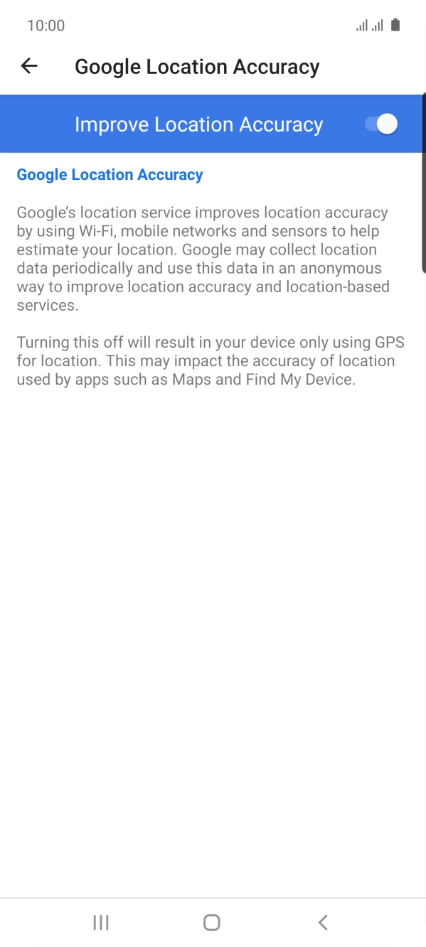 If you press the indicator next to 'Improve Location Accuracy' to turn off the function, your phone can find your exact position using the GPS satellites but it may take longer as there is no access to supplementary information from the mobile network or nearby WiFi networks. If you press the indicator next to 'Improve Location Accuracy' to turn off the function, your phone can find your exact position using the GPS satellites but it may take longer as there is no access to supplementary information from the mobile network or nearby WiFi networks.