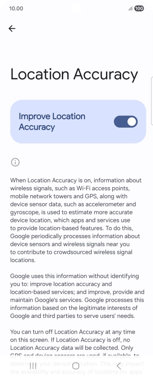 If you press the indicator next to 'Improve Location Accuracy' to turn off the function, your phone can find your exact position using the GPS satellites but it may take longer as there is no access to supplementary information from the mobile network or nearby WiFi networks. If you press the indicator next to 'Improve Location Accuracy' to turn off the function, your phone can find your exact position using the GPS satellites but it may take longer as there is no access to supplementary information from the mobile network or nearby WiFi networks.