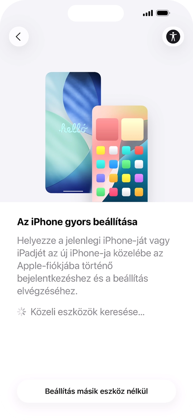 Kövesd a képernyőn megjelenő utasításokat a tartalom egy másik eszközről az iOS 11-gyel vagy újabbakkal történő átviteléhez, vagy válaszd a Beállítás másik eszköz nélkül lehetőséget. Kövesd a képernyőn megjelenő utasításokat a tartalom egy másik eszközről az iOS 11-gyel vagy újabbakkal történő átviteléhez, vagy válaszd a Beállítás másik eszköz nélkül lehetőséget.