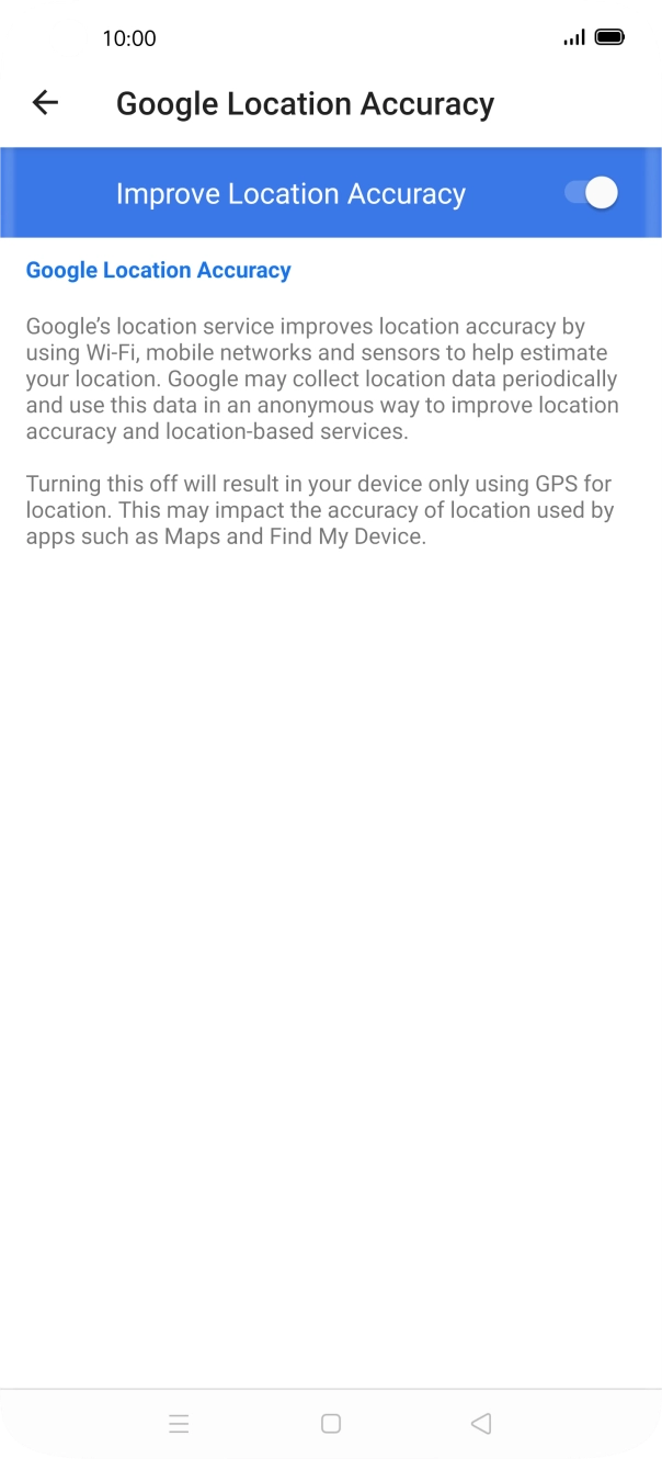 If you press the indicator next to 'Improve Location Accuracy' to turn off the function, your phone can find your exact position using the GPS satellites but it may take longer as there is no access to supplementary information from the mobile network or nearby WiFi networks. If you press the indicator next to 'Improve Location Accuracy' to turn off the function, your phone can find your exact position using the GPS satellites but it may take longer as there is no access to supplementary information from the mobile network or nearby WiFi networks.