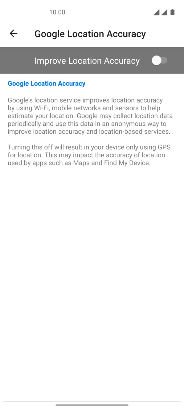 Press the indicator next to 'Improve Location Accuracy' to turn on the function. If you turn on the function, your phone can find your exact position using the GPS satellites, the mobile network and nearby WiFi networks. Satellite-based GPS requires a clear view of the sky. Press the indicator next to 'Improve Location Accuracy' to turn on the function. If you turn on the function, your phone can find your exact position using the GPS satellites, the mobile network and nearby WiFi networks. Satellite-based GPS requires a clear view of the sky.