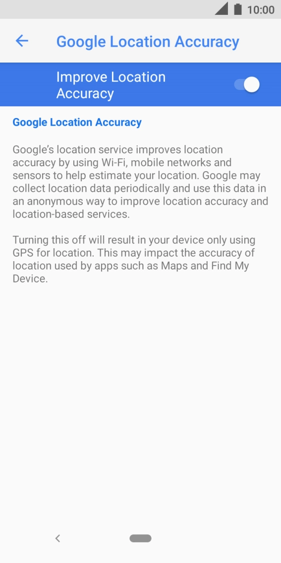 If you press the indicator next to 'Improve Location Accuracy' to turn off the function, your phone can find your exact position using the GPS satellites but it may take longer as there is no access to supplementary information from the mobile network or nearby WiFi networks. If you press the indicator next to 'Improve Location Accuracy' to turn off the function, your phone can find your exact position using the GPS satellites but it may take longer as there is no access to supplementary information from the mobile network or nearby WiFi networks.