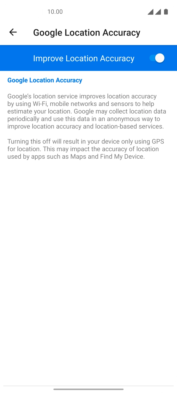 Press the indicator next to 'Improve Location Accuracy' to turn off the function. If you turn off the function, your phone can find your exact position using the GPS satellites but it may take longer as there is no access to supplementary information from the mobile network or nearby WiFi networks. Press the indicator next to 'Improve Location Accuracy' to turn off the function. If you turn off the function, your phone can find your exact position using the GPS satellites but it may take longer as there is no access to supplementary information from the mobile network or nearby WiFi networks.