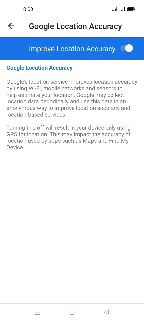 If you press the indicator next to 'Improve Location Accuracy' to turn off the function, your phone can find your exact position using the GPS satellites but it may take longer as there is no access to supplementary information from the mobile network or nearby WiFi networks. If you press the indicator next to 'Improve Location Accuracy' to turn off the function, your phone can find your exact position using the GPS satellites but it may take longer as there is no access to supplementary information from the mobile network or nearby WiFi networks.