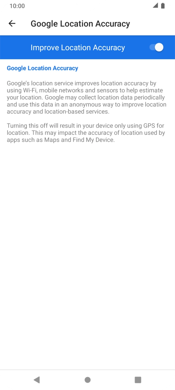 If you press the indicator next to 'Improve Location Accuracy' to turn off the function, your phone can find your exact position using the GPS satellites but it may take longer as there is no access to supplementary information from the mobile network or nearby WiFi networks. If you press the indicator next to 'Improve Location Accuracy' to turn off the function, your phone can find your exact position using the GPS satellites but it may take longer as there is no access to supplementary information from the mobile network or nearby WiFi networks.