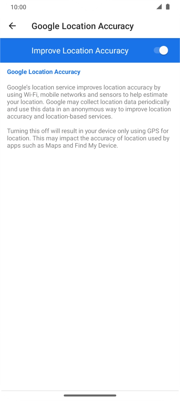 If you press the indicator next to 'Improve Location Accuracy' to turn off the function, your phone can find your exact position using the GPS satellites but it may take longer as there is no access to supplementary information from the mobile network or nearby WiFi networks. If you press the indicator next to 'Improve Location Accuracy' to turn off the function, your phone can find your exact position using the GPS satellites but it may take longer as there is no access to supplementary information from the mobile network or nearby WiFi networks.