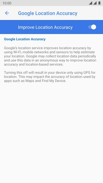 Press the indicator next to 'Improve Location Accuracy' to turn off the function. If you turn off the function, your phone can find your exact position using the GPS satellites but it may take longer as there is no access to supplementary information from the mobile network or nearby WiFi networks.