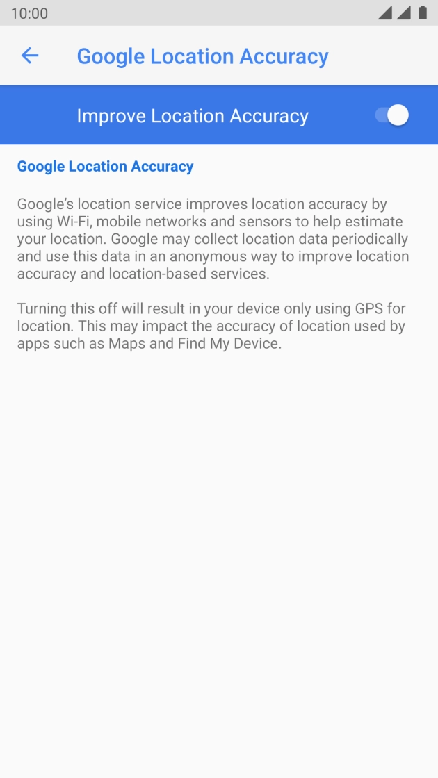 Press the indicator next to 'Improve Location Accuracy' to turn off the function. If you turn off the function, your phone can find your exact position using the GPS satellites but it may take longer as there is no access to supplementary information from the mobile network or nearby WiFi networks. Press the indicator next to 'Improve Location Accuracy' to turn off the function. If you turn off the function, your phone can find your exact position using the GPS satellites but it may take longer as there is no access to supplementary information from the mobile network or nearby WiFi networks.
