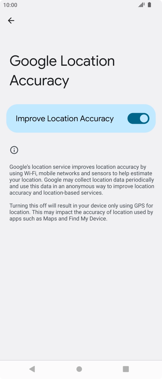 Press the indicator next to 'Improve Location Accuracy' to turn off the function. If you turn on the function, your phone can find your exact position but it may take longer as there is no access to supplementary information from the mobile network or nearby WiFi networks.