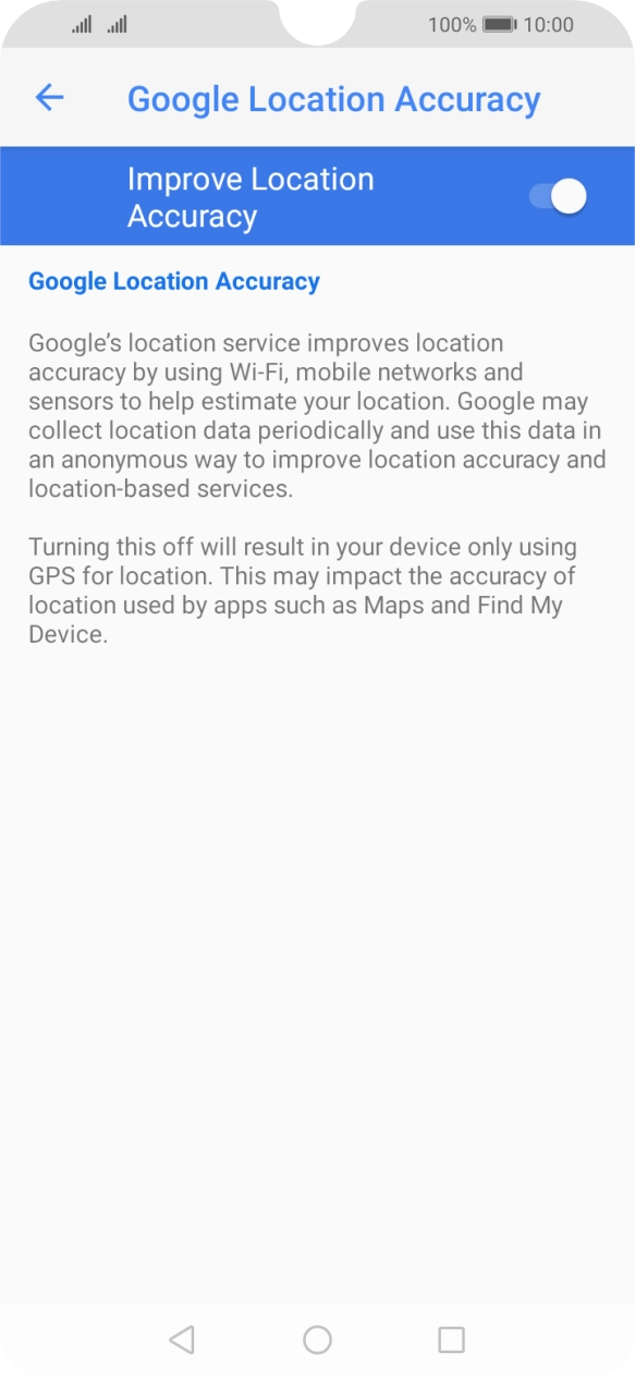 If you press the indicator next to 'Improve Location Accuracy' to turn off the function, your phone can find your exact position using the GPS satellites but it may take longer as there is no access to supplementary information from the mobile network or nearby WiFi networks. If you press the indicator next to 'Improve Location Accuracy' to turn off the function, your phone can find your exact position using the GPS satellites but it may take longer as there is no access to supplementary information from the mobile network or nearby WiFi networks.
