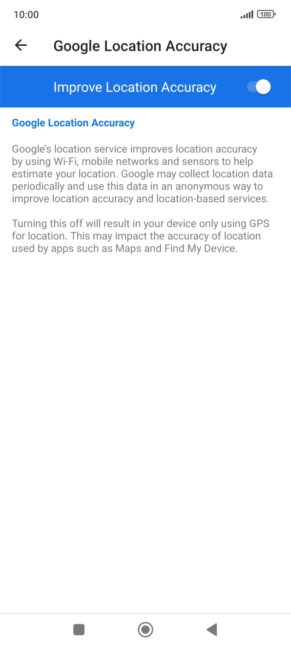 If you press the indicator next to 'Improve Location Accuracy' to turn off the function, your phone can find your exact position using the GPS satellites but it may take longer as there is no access to supplementary information from the mobile network or nearby WiFi networks. If you press the indicator next to 'Improve Location Accuracy' to turn off the function, your phone can find your exact position using the GPS satellites but it may take longer as there is no access to supplementary information from the mobile network or nearby WiFi networks.