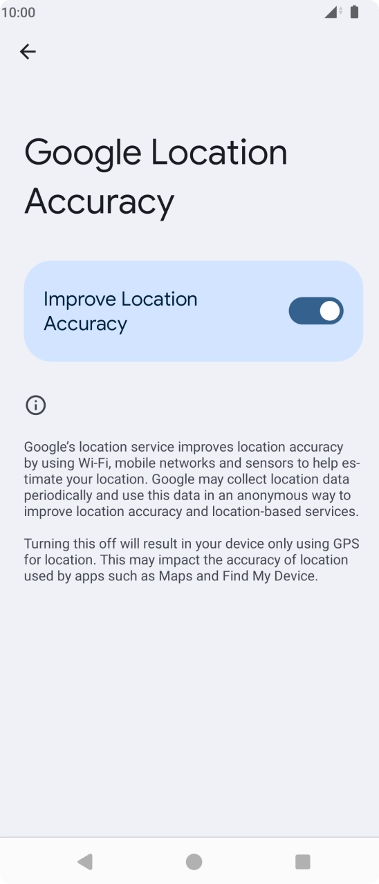 If you press the indicator next to 'Improve Location Accuracy' to turn off the function, your phone can find your exact position using the GPS satellites but it may take longer as there is no access to supplementary information from the mobile network or nearby WiFi networks. If you press the indicator next to 'Improve Location Accuracy' to turn off the function, your phone can find your exact position using the GPS satellites but it may take longer as there is no access to supplementary information from the mobile network or nearby WiFi networks.