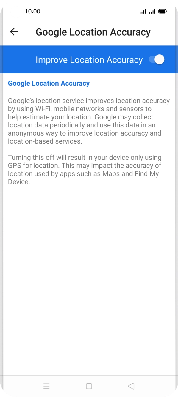 If you press the indicator next to 'Improve Location Accuracy' to turn off the function, your phone can find your exact position using the GPS satellites but it may take longer as there is no access to supplementary information from the mobile network or nearby WiFi networks. If you press the indicator next to 'Improve Location Accuracy' to turn off the function, your phone can find your exact position using the GPS satellites but it may take longer as there is no access to supplementary information from the mobile network or nearby WiFi networks.