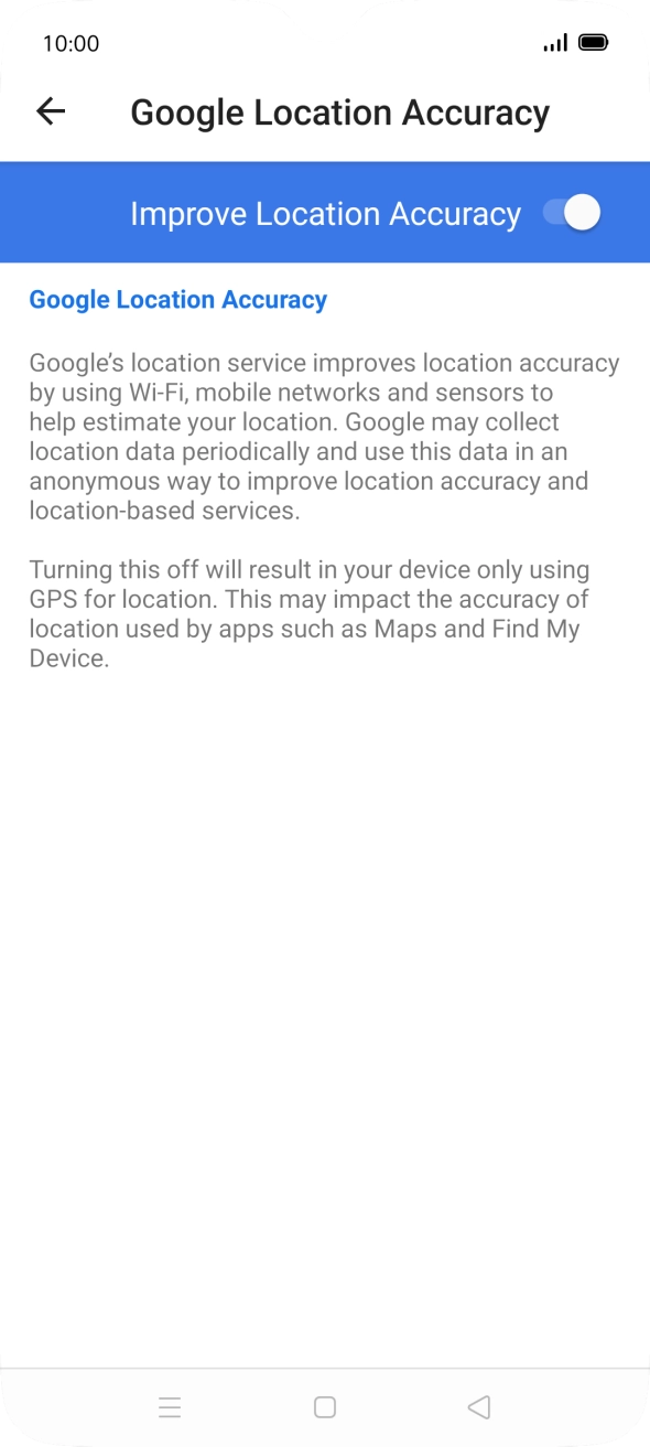 If you press the indicator next to 'Improve Location Accuracy' to turn off the function, your phone can find your exact position using the GPS satellites but it may take longer as there is no access to supplementary information from the mobile network or nearby WiFi networks. If you press the indicator next to 'Improve Location Accuracy' to turn off the function, your phone can find your exact position using the GPS satellites but it may take longer as there is no access to supplementary information from the mobile network or nearby WiFi networks.