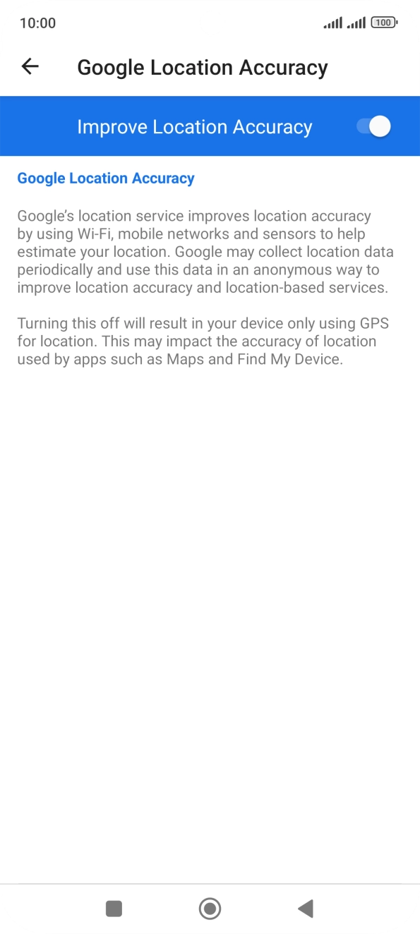 If you press the indicator next to 'Improve Location Accuracy' to turn off the function, your phone can find your exact position using the GPS satellites but it may take longer as there is no access to supplementary information from the mobile network or nearby WiFi networks. If you press the indicator next to 'Improve Location Accuracy' to turn off the function, your phone can find your exact position using the GPS satellites but it may take longer as there is no access to supplementary information from the mobile network or nearby WiFi networks.