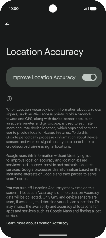 If you press the indicator next to 'Improve Location Accuracy' to turn off the function, your phone can find your exact position using the GPS satellites but it may take longer as there is no access to supplementary information from the mobile network or nearby WiFi networks. If you press the indicator next to 'Improve Location Accuracy' to turn off the function, your phone can find your exact position using the GPS satellites but it may take longer as there is no access to supplementary information from the mobile network or nearby WiFi networks.