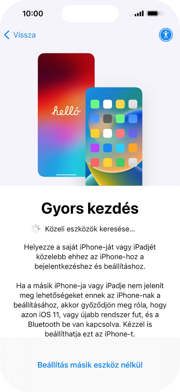 Kövesd a képernyőn megjelenő utasításokat a tartalom egy másik eszközről az iOS 11-gyel vagy újabbakkal történő átviteléhez, vagy válaszd a Beállítás másik eszköz nélkül lehetőséget. Kövesd a képernyőn megjelenő utasításokat a tartalom egy másik eszközről az iOS 11-gyel vagy újabbakkal történő átviteléhez, vagy válaszd a Beállítás másik eszköz nélkül lehetőséget.
