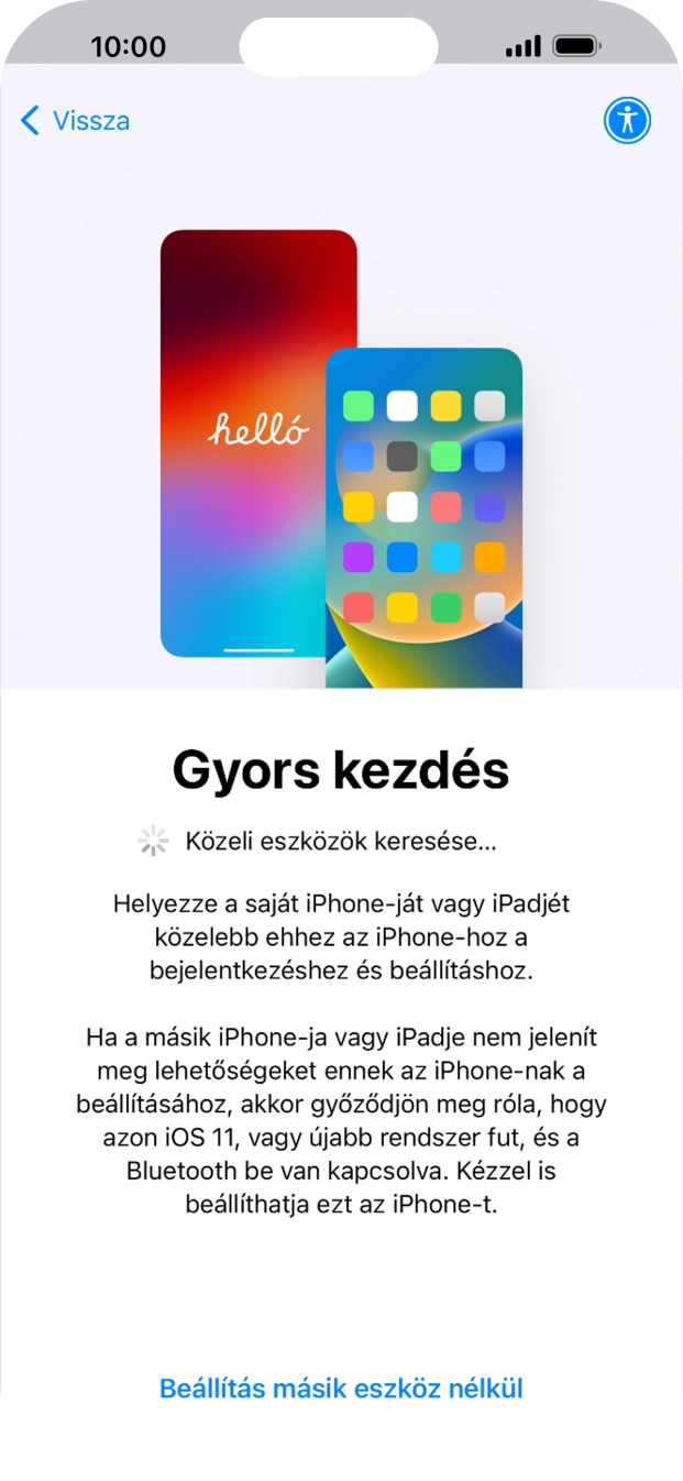Kövesd a képernyőn megjelenő utasításokat a tartalom egy másik eszközről az iOS 11-gyel vagy újabbakkal történő átviteléhez, vagy válaszd a Beállítás másik eszköz nélkül lehetőséget. Kövesd a képernyőn megjelenő utasításokat a tartalom egy másik eszközről az iOS 11-gyel vagy újabbakkal történő átviteléhez, vagy válaszd a Beállítás másik eszköz nélkül lehetőséget.