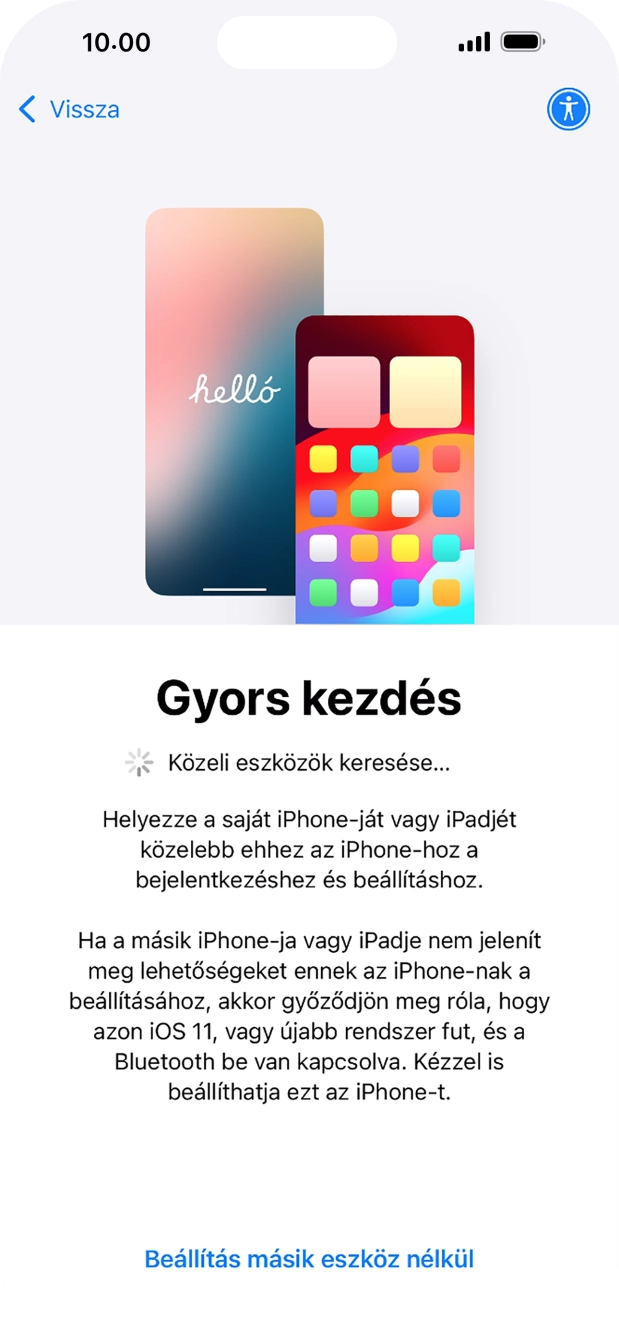 Kövesd a képernyőn megjelenő utasításokat a tartalom egy másik eszközről az iOS 11-gyel vagy újabbakkal történő átviteléhez, vagy válaszd a Beállítás másik eszköz nélkül lehetőséget. Kövesd a képernyőn megjelenő utasításokat a tartalom egy másik eszközről az iOS 11-gyel vagy újabbakkal történő átviteléhez, vagy válaszd a Beállítás másik eszköz nélkül lehetőséget.