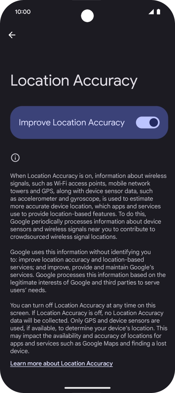 If you press the indicator next to 'Improve Location Accuracy' to turn off the function, your phone can find your exact position using the GPS satellites but it may take longer as there is no access to supplementary information from the mobile network or nearby WiFi networks.
