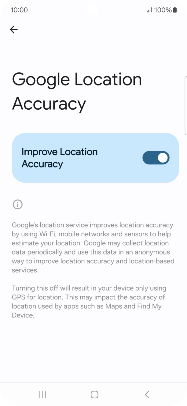 If you press the indicator next to 'Improve Location Accuracy' to turn off the function, your phone can find your exact position using the GPS satellites but it may take longer as there is no access to supplementary information from the mobile network or nearby WiFi networks. If you press the indicator next to 'Improve Location Accuracy' to turn off the function, your phone can find your exact position using the GPS satellites but it may take longer as there is no access to supplementary information from the mobile network or nearby WiFi networks.