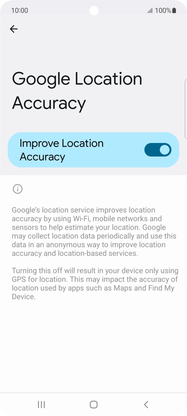 If you press the indicator next to 'Improve Location Accuracy' to turn off the function, your phone can find your exact position using the GPS satellites but it may take longer as there is no access to supplementary information from the mobile network or nearby WiFi networks. If you press the indicator next to 'Improve Location Accuracy' to turn off the function, your phone can find your exact position using the GPS satellites but it may take longer as there is no access to supplementary information from the mobile network or nearby WiFi networks.