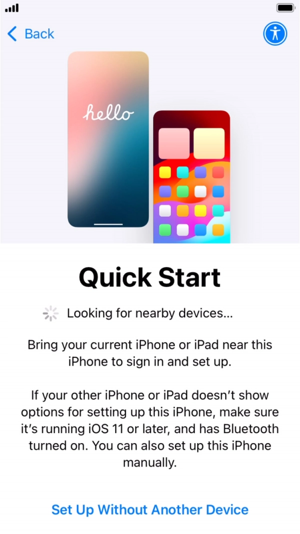 Follow the instructions on the screen to transfer content from another device running iOS 11 or later or press Set Up Without Another Device.